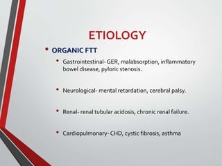 ETIOLOGY
• ORGANIC FTT
• Gastrointestinal-GER, malabsorption, inflammatory
bowel disease, pyloric stenosis.
• Neurological- mental retardation, cerebral palsy.
• Renal- renal tubular acidosis, chronic renal failure.
• Cardiopulmonary-CHD, cystic fibrosis, asthma
 