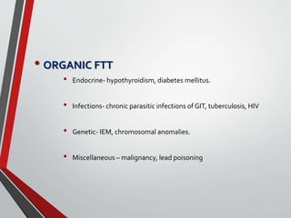 • ORGANIC FTT
• Endocrine- hypothyroidism, diabetes mellitus.
• Infections- chronic parasitic infections of GIT, tuberculosis, HIV
• Genetic- IEM, chromosomal anomalies.
• Miscellaneous – malignancy, lead poisoning
 