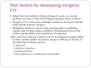 Risk factors for developing inorganic
FTT
 Infants born into families with psychological, social, or economic
problems are more at risk of developing nonorganic failure to thrive.
 Inorganic FTT occurs when maladaptive behaviors develop in both the
infant and the primary caregiver.
 Maladaptive behaviors may develop around problems establishing
regular, calm feeding routines, problems of attachment between the
mother and the infant, and/or problems of separation.
Other risk factors that put a child at risk for developing nonorganic failure
to thrive include mother or primary caregiver with any, or several, of
the following conditions present
 depression
 alcohol or drug abuse
 psychosocial stress
 lack of affection or warmth shown toward infant
 
