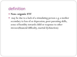 definition
 Non- organic FTT
 may be due to a lack of a stimulating person e.g. a mother
secondary to loss of or depression, poor parenting skills,
sense of hostility towards child or response to other
stresses(financial difficulty, marital dysfunction)
 