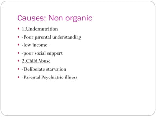 Causes: Non organic
 1.Undernutrition
 -Poor parental understanding
 -low income
 -poor social support
 2.ChildAbuse
 -Deliberate starvation
 -Parental Psychiatric illness
 