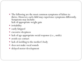  The following are the most common symptoms of failure to
thrive. However, each child may experience symptoms differently.
Symptoms may include:
lack of appropriate weight gain
 irritability
 easily fatigued
 excessive sleepiness
 lack of age-appropriate social response (i.e., smile)
 avoids eye contact
 lack of molding to the mother's body
 does not make vocal sounds
 delayed motor development
 