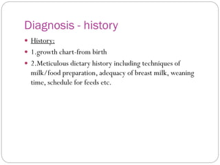 Diagnosis - history
 History:
 1.growth chart-from birth
 2.Meticulous dietary history including techniques of
milk/food preparation, adequacy of breast milk, weaning
time, schedule for feeds etc.
 
