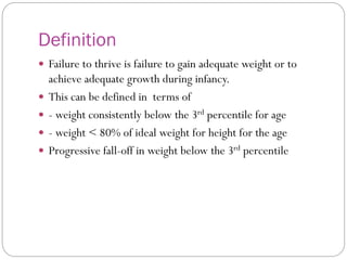 Definition
 Failure to thrive is failure to gain adequate weight or to
achieve adequate growth during infancy.
 This can be defined in terms of
 - weight consistently below the 3rd percentile for age
 - weight < 80% of ideal weight for height for the age
 Progressive fall-off in weight below the 3rd percentile
 