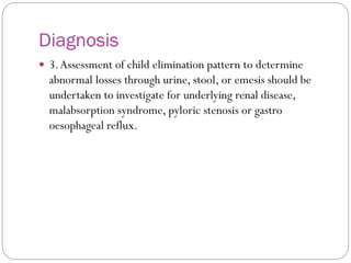 Diagnosis
 3.Assessment of child elimination pattern to determine
abnormal losses through urine, stool, or emesis should be
undertaken to investigate for underlying renal disease,
malabsorption syndrome, pyloric stenosis or gastro
oesophageal reflux.
 