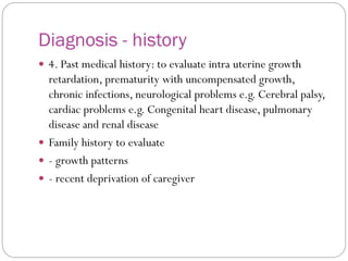 Diagnosis - history
 4. Past medical history: to evaluate intra uterine growth
retardation, prematurity with uncompensated growth,
chronic infections, neurological problems e.g. Cerebral palsy,
cardiac problems e.g. Congenital heart disease, pulmonary
disease and renal disease
 Family history to evaluate
 - growth patterns
 - recent deprivation of caregiver
 