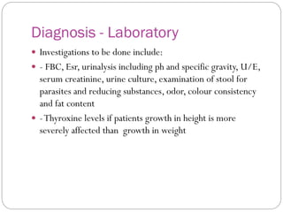 Diagnosis - Laboratory
 Investigations to be done include:
 - FBC, Esr, urinalysis including ph and specific gravity, U/E,
serum creatinine, urine culture, examination of stool for
parasites and reducing substances, odor, colour consistency
and fat content
 -Thyroxine levels if patients growth in height is more
severely affected than growth in weight
 