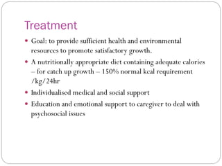 Treatment
 Goal: to provide sufficient health and environmental
resources to promote satisfactory growth.
 A nutritionally appropriate diet containing adequate calories
– for catch up growth – 150% normal kcal requirement
/kg/24hr
 Individualised medical and social support
 Education and emotional support to caregiver to deal with
psychosocial issues
 