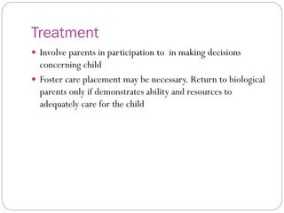 Treatment
 Involve parents in participation to in making decisions
concerning child
 Foster care placement may be necessary. Return to biological
parents only if demonstrates ability and resources to
adequately care for the child
 