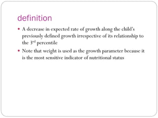 definition
 A decrease in expected rate of growth along the child’s
previously defined growth irrespective of its relationship to
the 3rd percentile
 Note that weight is used as the growth parameter because it
is the most sensitive indicator of nutritional status
 