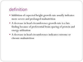 definition
 Inhibition of expected height growth rate usually indicates
more severe and prolonged malnutrition
 A decrease in head circumference growth rate is a late
finding because of preferential brain sparing of protein and
energy utilization
 A decrease in head circumference indicates extreme or
chronic malnutrition
 