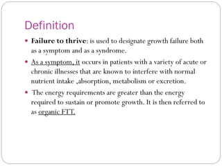 Definition
 Failure to thrive: is used to designate growth failure both
as a symptom and as a syndrome.
 As a symptom, it occurs in patients with a variety of acute or
chronic illnesses that are known to interfere with normal
nutrient intake ,absorption, metabolism or excretion.
 The energy requirements are greater than the energy
required to sustain or promote growth. It is then referred to
as organic FTT.
 