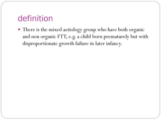 definition
 There is the mixed aetiology group who have both organic
and non organic FTT, e.g. a child born prematurely but with
disproportionate growth failure in later infancy.
 