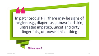 Clinical pearl!
Your Date Here Your Footer Here 12
In psychosocial FTT there may be signs of
neglect e.g., diaper rash, unwashed skin,
untreated impetigo, uncut and dirty
fingernails, or unwashed clothing
 