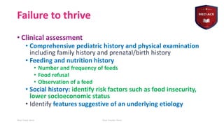 Failure to thrive
• Clinical assessment
• Comprehensive pediatric history and physical examination
including family history and prenatal/birth history
• Feeding and nutrition history
• Number and frequency of feeds
• Food refusal
• Observation of a feed
• Social history: identify risk factors such as food insecurity,
lower socioeconomic status
• Identify features suggestive of an underlying etiology
Your Date Here Your Footer Here 14
 