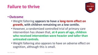 Failure to thrive
• Outcome
• Weight faltering appears to have a long-term effect on
growth, with children remaining on a low centile.
• However, a randomized controlled trial of primary care
intervention has shown that, at 4 years of age, children
who received intervention were heavier and taller than
untreated controls.
• Weight faltering also appears to have an adverse effect on
cognition, although this is small.
Your Date Here Your Footer Here 22
 
