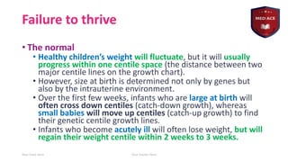 Failure to thrive
• The normal
• Healthy children’s weight will fluctuate, but it will usually
progress within one centile space (the distance between two
major centile lines on the growth chart).
• However, size at birth is determined not only by genes but
also by the intrauterine environment.
• Over the first few weeks, infants who are large at birth will
often cross down centiles (catch-down growth), whereas
small babies will move up centiles (catch-up growth) to find
their genetic centile growth lines.
• Infants who become acutely ill will often lose weight, but will
regain their weight centile within 2 weeks to 3 weeks.
Your Date Here Your Footer Here 5
 