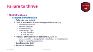Failure to thrive
• Clinical features
• Features of malnutrition
• Failure to gain weight
• Clinical features of protein-energy malnutrition, e.g.,
• Wasted muscle mass
• Minimal adiposity
• Growth stunting
• Dermatologic signs
• Thin, weak hair
• Pale, dry skin
• Features of micronutrient deficiencies, such as:
• Acral dermatitis or change to hair color/texture in zinc deficiency
• Pallor in iron deficiency anemia
• Developmental delay
• Recurrent infections
Your Date Here Your Footer Here 9
 