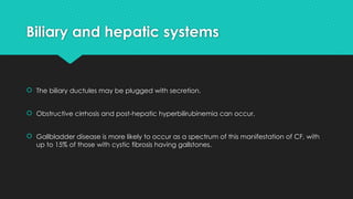 Biliary and hepatic systems
 The biliary ductules may be plugged with secretion.
 Obstructive cirrhosis and post-hepatic hyperbilirubinemia can occur.
 Gallbladder disease is more likely to occur as a spectrum of this manifestation of CF, with
up to 15% of those with cystic fibrosis having gallstones.
 