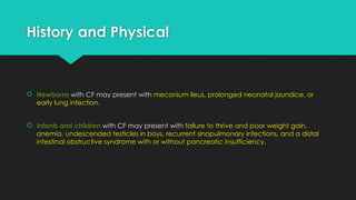 History and Physical
 Newborns with CF may present with meconium ileus, prolonged neonatal jaundice, or
early lung infection.
 Infants and children with CF may present with failure to thrive and poor weight gain,
anemia, undescended testicles in boys, recurrent sinopulmonary infections, and a distal
intestinal obstructive syndrome with or without pancreatic insufficiency.
 