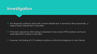 Investigation
 The diagnostic pathway starts with a sweat chloride test. If normal but still symptomatic, a
repeat sweat chloride test is indicated.
 If the test is abnormal, DNA testing is indicated. If one or less CFTR mutations are found,
expanded DNA analysis is indicated.
 However, the finding of 2 CF-related mutations confirms the diagnosis of cystic fibrosis.
 