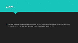 Cont..
 The test for immunoreactive trypsinogen (IRT), a pancreatic enzyme, increases sensitivity
and specificity in screening newborns with meconium ileus for CF.
 