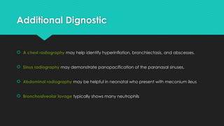 Additional Dignostic
 A chest radiography may help identify hyperinflation, bronchiectasis, and abscesses.
 Sinus radiography may demonstrate panopacification of the paranasal sinuses.
 Abdominal radiography may be helpful in neonatal who present with meconium ileus
 Bronchoalveolar lavage typically shows many neutrophils
 