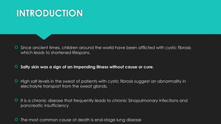 INTRODUCTION
 Since ancient times, children around the world have been afflicted with cystic fibrosis
which leads to shortened lifespans.
 Salty skin was a sign of an impending illness without cause or cure.
 High salt levels in the sweat of patients with cystic fibrosis suggest an abnormality in
electrolyte transport from the sweat glands.
 It is a chronic disease that frequently leads to chronic Sinopulmonary infections and
pancreatic insufficiency
 The most common cause of death is end-stage lung disease
 