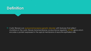 Definition
 Cystic fibrosis is an autosomal recessive genetic disorder with features that reflect
mutations in the cystic fibrosis transmembrane conductance regulator (CFTR) gene which
encodes a protein expressed in the apical membrane of exocrine epithelial cells.
 