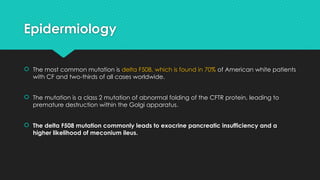 Epidermiology
 The most common mutation is delta F508, which is found in 70% of American white patients
with CF and two-thirds of all cases worldwide.
 The mutation is a class 2 mutation of abnormal folding of the CFTR protein, leading to
premature destruction within the Golgi apparatus.
 The delta F508 mutation commonly leads to exocrine pancreatic insufficiency and a
higher likelihood of meconium ileus.
 