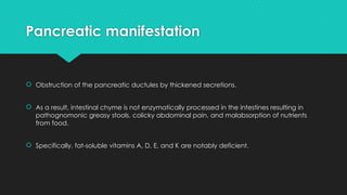 Pancreatic manifestation
 Obstruction of the pancreatic ductules by thickened secretions.
 As a result, intestinal chyme is not enzymatically processed in the intestines resulting in
pathognomonic greasy stools, colicky abdominal pain, and malabsorption of nutrients
from food.
 Specifically, fat-soluble vitamins A, D, E, and K are notably deficient.
 