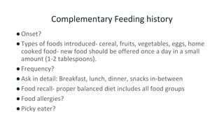 Complementary Feeding history
●Onset?
●Types of foods introduced- cereal, fruits, vegetables, eggs, home
cooked food- new food should be offered once a day in a small
amount (1-2 tablespoons).
●Frequency?
●Ask in detail: Breakfast, lunch, dinner, snacks in-between
●Food recall- proper balanced diet includes all food groups
●Food allergies?
●Picky eater?
 