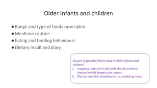 Older infants and children
●Range and type of foods now taken
●Mealtime routine
●Eating and feeding behaviours
●Dietary recall and diary
Causes of growth failure early in older infants and
children:
1. Inappropriate restricted diets due to parental
dietary beliefs (vegetarian, vegan)
2. Distractions that interfere with completing meals
 