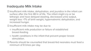 Inadequate Milk Intake
Insuﬃcient milk intake, dehydration, and jaundice in the infant can
surface after the ﬁrst 48 hr of life. The infant might cry or be
lethargic and have delayed stooling, decreased urine output,
weight loss >7% of birth weight, hypernatremic dehydration, and
increased hunger.
Insuﬃcient milk intake may be due to
○ insuﬃcient milk production or failure of established
breast-feeding
○ health conditions in the infant that prevent proper breast
stimulation.
Parents should be counselled that breast-fed neonates must feed a
minimum of 8 times per day.
 