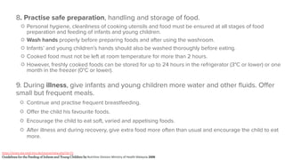 8. Practise safe preparation, handling and storage of food.
○ Personal hygiene, cleanliness of cooking utensils and food must be ensured at all stages of food
preparation and feeding of infants and young children.
○ Wash hands properly before preparing foods and after using the washroom.
○ Infants’ and young children’s hands should also be washed thoroughly before eating.
○ Cooked food must not be left at room temperature for more than 2 hours.
○ However, freshly cooked foods can be stored for up to 24 hours in the refrigerator (3°C or lower) or one
month in the freezer (0°C or lower).
9. During illness, give infants and young children more water and other ﬂuids. Oﬀer
small but frequent meals.
○ Continue and practise frequent breastfeeding.
○ Oﬀer the child his favourite foods.
○ Encourage the child to eat soft, varied and appetising foods.
○ After illness and during recovery, give extra food more often than usual and encourage the child to eat
more.
https://enea-sea.med.lmu.de/course/view.php?id=71
Guidelines for the Feeding of Infants and Young Children by Nutrition Division Ministry of Health Malaysia 2008
 