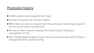 Postnatal history
●In NICU, patient was intubated for 5 days.
●He was in incubator for 33 days in NICU.
●MRI of brain was done, showed right intraventricular hemorrhage stage IV,
was on conservative management.
●He was on Ryle’s tube for feeding. No history of poor feeding or
regurgitation of milk.
●Gain weight approximately 37 g per day and was discharge after 51 days in
hospital with birth weight of 1.9 kg.
 