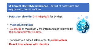 5# Correct electrolyte imbalance—deficit of potassium and
magnesium, excess sodium
• Potassium chloride: 3–4 mEq/kg/d for 14 days.
• Magnesium sulfate:
• 0.3 mL/kg of maximum 2 mL intramuscular followed by
0.3 mL/kg orally for 13 days .
• Food without added salt in order to avoid sodium
• Do not treat edema with diuretics
 