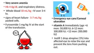 • Very severe anemia
• Hb 4-6g/dL and respiratory distress.
• Whole blood 10 mL/kg –IV over 3-4
hr.
• signs of heart failure- 5-7 mL/kg
packed cells.
• Furosemide 1 mg/kg IV at the start
of the transfusion.
• Emergency eye care/Corneal
ulceration
• vitamin A immediately (age <6
mon: 50,000 IU; 6-12 mon:
100,000 IU; >12 mon: 200,000
IU)
• Instill 1 drop atropine (1%) into
affected eye to relax the eye and
prevent the lens from pushing
out.
 