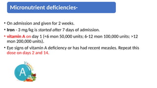 Micronutrient deficiencies-
• On admission and given for 2 weeks.
• Iron - 3 mg/kg is started after 7 days of admission.
• vitamin A on day 1 (<6 mon 50,000 units; 6-12 mon 100,000 units; >12
mon 200,000 units).
• Eye signs of vitamin A deficiency or has had recent measles. Repeat this
dose on days 2 and 14.
 