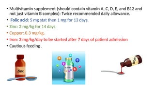 • Multivitamin supplement (should contain vitamin A, C, D, E, and B12 and
not just vitamin B complex): Twice recommended daily allowance.
• Folic acid: 5 mg stat then 1 mg for 13 days.
• Zinc: 2 mg/kg for 14 days.
• Copper: 0.3 mg/kg.
• Iron: 3 mg/kg/day to be started after 7 days of patient admission
• Cautious feeding .
Zinc
I
r
o
n
 