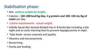 Stabilisation phase:
• Aim- achieve weight for height.
• Calories - 150–200 kcal/kg/day. 4 g protein and 100–150 mL/kg of
water per day.
• Calorie requirements - actual weight.
• Initially liquid diet started-divided into 6–8 feeds/day including a late
night and an early morning feed to prevent hypoglycaemia in night.
• Tube feeds -severe anorexia and apathy.
• Vitamins and micronutrients .
• Deworming .
• Family pot feeding.
 
