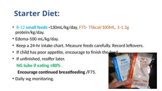 Starter Diet:
• 8-12 small feeds -130mL/kg/day, F75- 75kcal/100ML, 1-1.5g
protein/kg/day.
• Edema-100 mL/kg/day.
• Keep a 24-hr intake chart. Measure feeds carefully. Record leftovers.
• If child has poor appetite, encourage to finish the feed.
• If unfinished, reoffer later.
NG tube if eating ≤80% .
Encourage continued breastfeeding /F75.
• Daily wg monitoring.
 