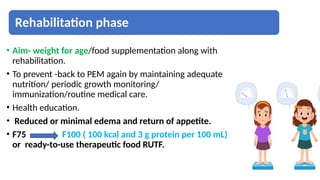 Rehabilitation phase
• Aim- weight for age/food supplementation along with
rehabilitation.
• To prevent -back to PEM again by maintaining adequate
nutrition/ periodic growth monitoring/
immunization/routine medical care.
• Health education.
• Reduced or minimal edema and return of appetite.
• F75 F100 ( 100 kcal and 3 g protein per 100 mL),
or ready-to-use therapeutic food RUTF.
 
