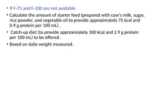 • If F-75 and F-100 are not available.
• Calculate the amount of starter feed (prepared with cow’s milk, sugar,
rice powder, and vegetable oil to provide approximately 75 kcal and
0.9 g protein per 100 mL) .
• Catch-up diet (to provide approximately 100 kcal and 2.9 g protein
per 100 mL) to be offered .
• Based on daily weight measured.
 