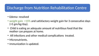 Discharge from Nutrition Rehabilitation Centre
• Edema- resolved
• weight gain >15% and satisfactory weight gain for 3 consecutive days
(>5 gm/kg/day).
• Child is eating an adequate amount of nutritious food that the
mother can prepare at home.
• All infections and other medical complications treated.
• Micronutrients.
• Immunization is updated.
 