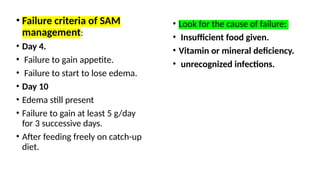 • Failure criteria of SAM
management:
• Day 4.
• Failure to gain appetite.
• Failure to start to lose edema.
• Day 10
• Edema still present
• Failure to gain at least 5 g/day
for 3 successive days.
• After feeding freely on catch-up
diet.
• Look for the cause of failure:
• Insufficient food given.
• Vitamin or mineral deficiency.
• unrecognized infections.
 