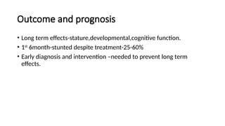 Outcome and prognosis
• Long term effects-stature,developmental,cognitive function.
• 1st
6month-stunted despite treatment-25-60%
• Early diagnosis and intervention –needed to prevent long term
effects.
 