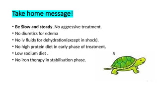Take home message!
• Be Slow and steady ,No aggressive treatment.
• No diuretics for edema
• No iv fluids for dehydration(except in shock).
• No high protein diet in early phase of treatment.
• Low sodium diet .
• No iron therapy in stabilisation phase.
 