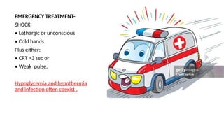 EMERGENCY TREATMENT-
SHOCK
• Lethargic or unconscious
• Cold hands
Plus either:
• CRT >3 sec or
• Weak pulse.
Hypoglycemia and hypothermia
and infection often coexist .
 