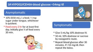 Asymptomatic
• 10% D(50 mL),/ a feed / 1 tsp
sugar under tongue, whichever
is quickest.
• Feed every 2 hr for at least first
day. Initially give 1⁄4 of feed every
30 min.
Symptomatic
• Give 5 mL/kg 10% dextrose IV.
• 50 mL 10% dextrose or sucrose
by nasogastric route.
• Repeat blood glucose after 30
minutes. If <54 mg/dL then
repeat the bolus.
1# HYPOGLYCEMIA-blood glucose <54mg/dl
 